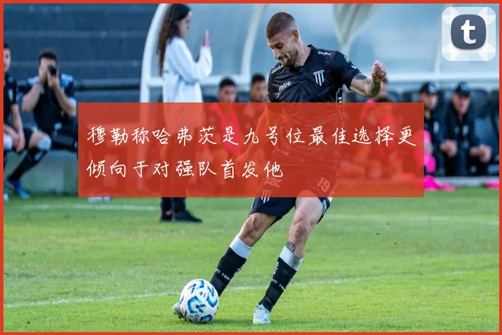 穆勒称哈弗茨是九号位最佳选择更倾向于对强队首发他