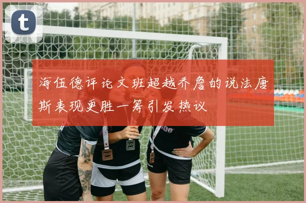 海伍德评论文班超越乔詹的说法唐斯表现更胜一筹引发热议