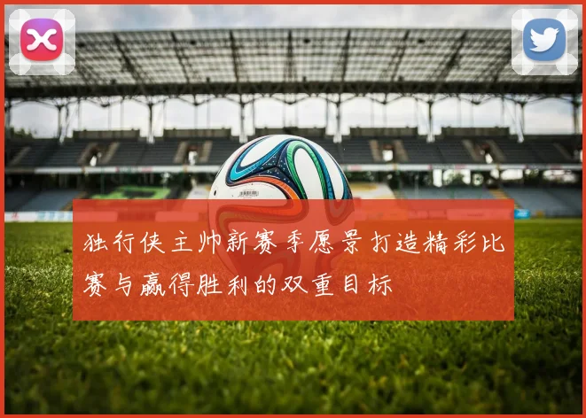 独行侠主帅新赛季愿景打造精彩比赛与赢得胜利的双重目标
