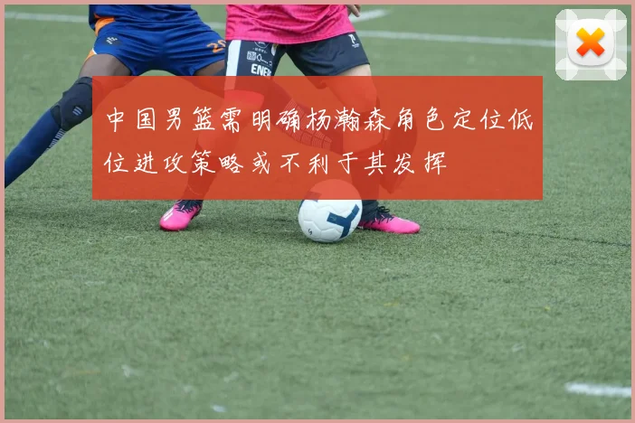 中国男篮需明确杨瀚森角色定位低位进攻策略或不利于其发挥