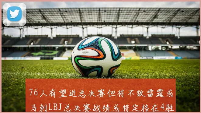 76人有望进总决赛但将不敌雷霆或马刺LBJ总决赛战绩或将定格在4胜7负