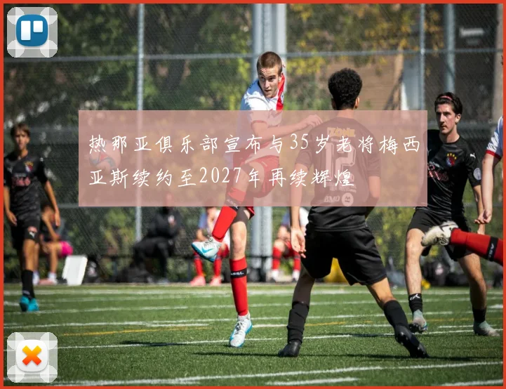 热那亚俱乐部宣布与35岁老将梅西亚斯续约至2027年再续辉煌