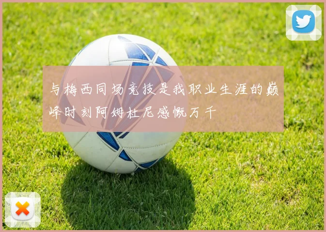 与梅西同场竞技是我职业生涯的巅峰时刻阿姆杜尼感慨万千