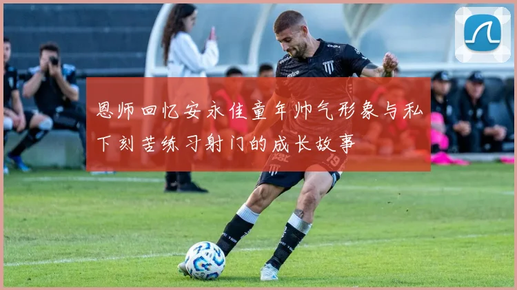 恩师回忆安永佳童年帅气形象与私下刻苦练习射门的成长故事
