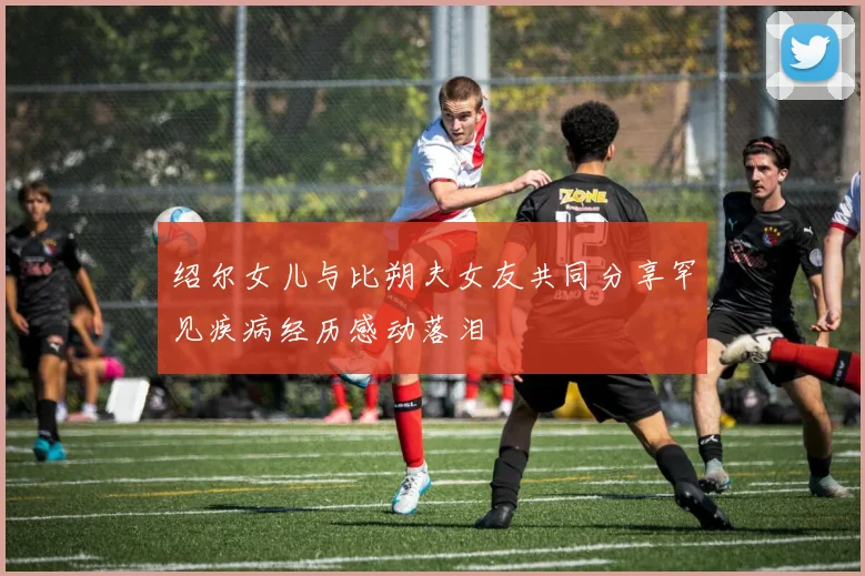 绍尔女儿与比朔夫女友共同分享罕见疾病经历感动落泪