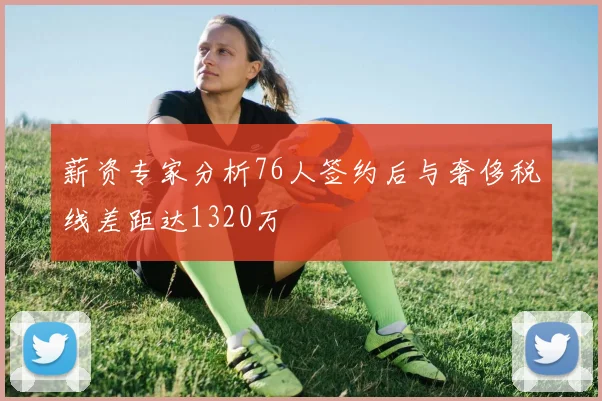 薪资专家分析76人签约后与奢侈税线差距达1320万