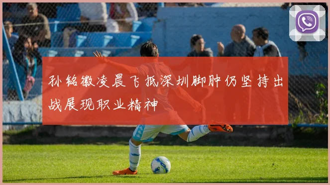 孙铭徽凌晨飞抵深圳脚肿仍坚持出战展现职业精神