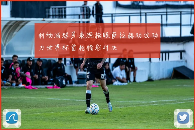 利物浦球员表现抢眼萨拉赫助攻助力世界杯首轮精彩对决