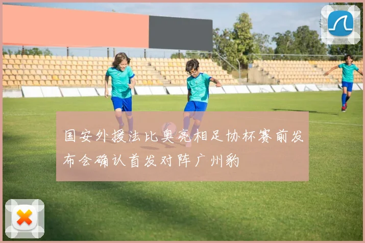 国安外援法比奥亮相足协杯赛前发布会确认首发对阵广州豹