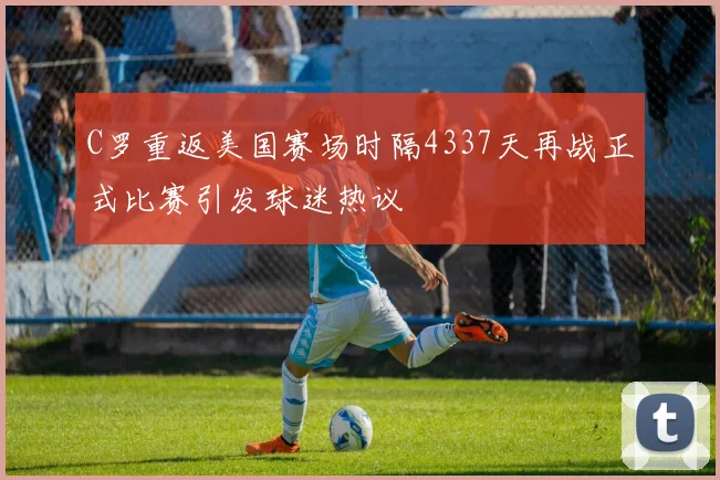 C罗重返美国赛场时隔4337天再战正式比赛引发球迷热议