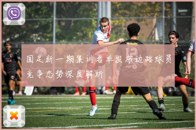 国足新一期集训名单发布边路球员竞争态势深度解析