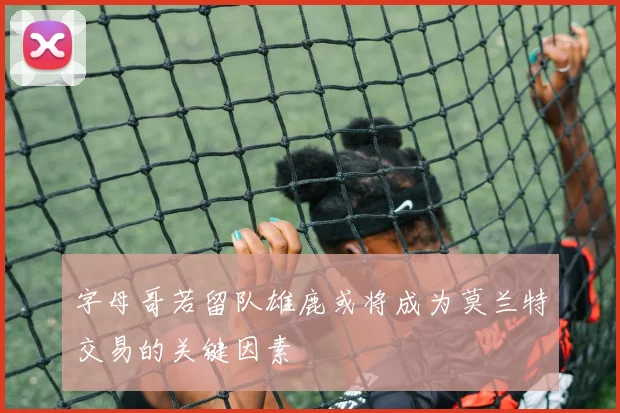 字母哥若留队雄鹿或将成为莫兰特交易的关键因素