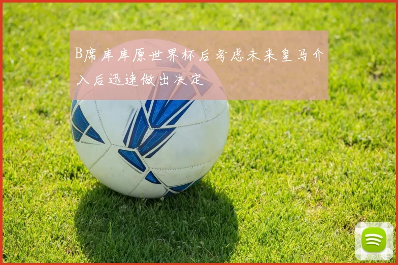 B席库库原世界杯后考虑未来皇马介入后迅速做出决定