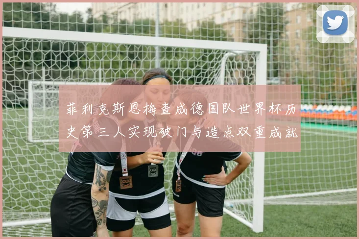 菲利克斯恩梅查成德国队世界杯历史第三人实现破门与造点双重成就