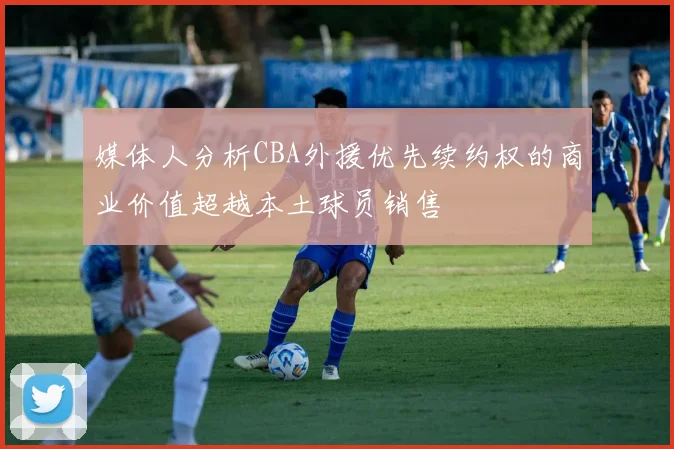 媒体人分析CBA外援优先续约权的商业价值超越本土球员销售