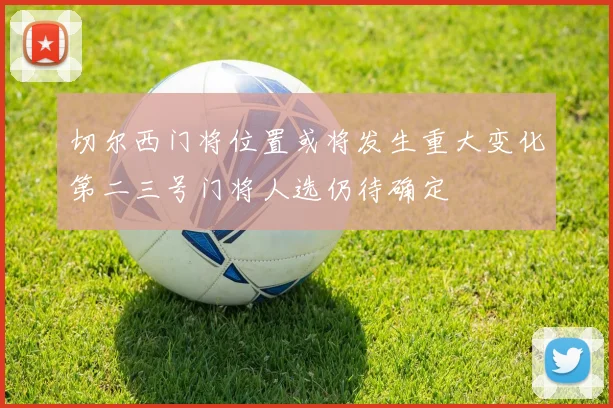 切尔西门将位置或将发生重大变化第二三号门将人选仍待确定