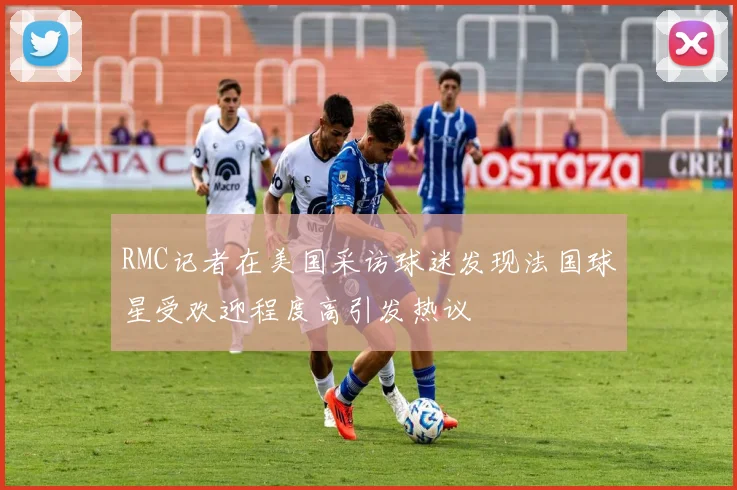 RMC记者在美国采访球迷发现法国球星受欢迎程度高引发热议