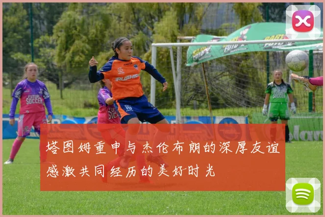 塔图姆重申与杰伦布朗的深厚友谊感激共同经历的美好时光