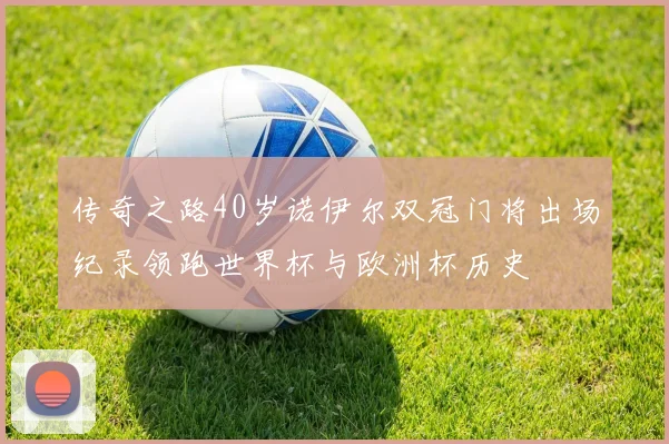 传奇之路40岁诺伊尔双冠门将出场纪录领跑世界杯与欧洲杯历史